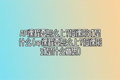 AP课程要怎么上？授课形式是什么(ap课程要怎么上?授课形式是什么意思)