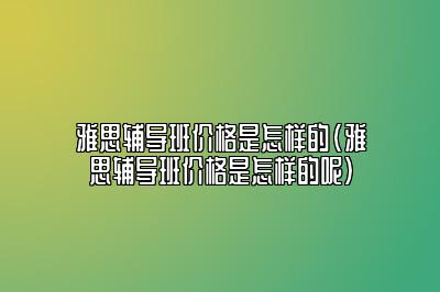 雅思辅导班价格是怎样的(雅思辅导班价格是怎样的呢)