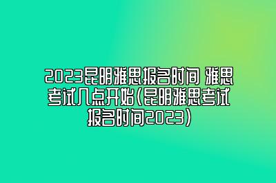 2023昆明雅思报名时间 雅思考试几点开始(昆明雅思考试报名时间2023)