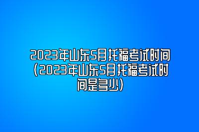 2023年山东5月托福考试时间(2023年山东5月托福考试时间是多少)