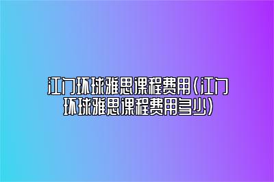 江门环球雅思课程费用(江门环球雅思课程费用多少)