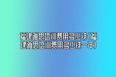 福建雅思培训费用多少钱(福建雅思培训费用多少钱一年)