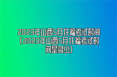 2023年山西5月托福考试时间(2023年山西5月托福考试时间是多少)