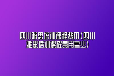 四川雅思培训课程费用(四川雅思培训课程费用多少)