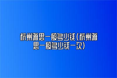 杭州雅思一般多少钱(杭州雅思一般多少钱一次)