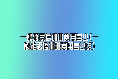 一般雅思培训班费用多少(一般雅思培训班费用多少钱)