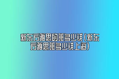 新东方雅思的班多少钱(新东方雅思班多少钱上海)