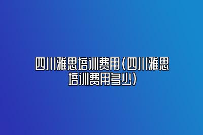 四川雅思培训费用(四川雅思培训费用多少)