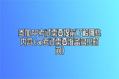 参加AP考试需要提前了解哪些内容(ap考试需要准备多少时间)