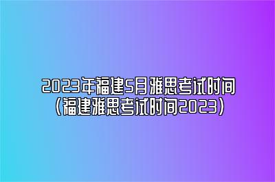 2023年福建5月雅思考试时间(福建雅思考试时间2023)