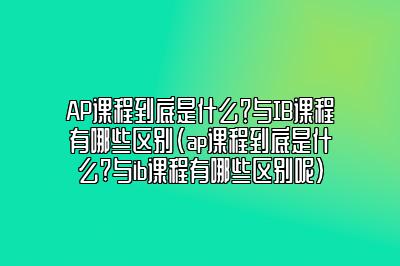 AP课程到底是什么？与IB课程有哪些区别(ap课程到底是什么?与ib课程有哪些区别呢)