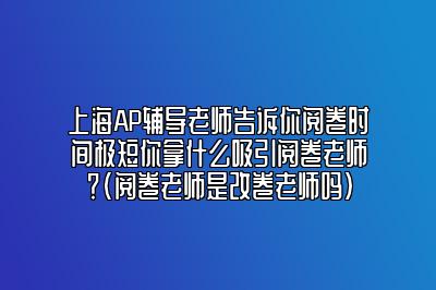 上海AP辅导老师告诉你阅卷时间极短你拿什么吸引阅卷老师？(阅卷老师是改卷老师吗)