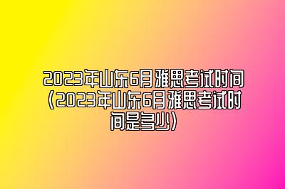 2023年山东6月雅思考试时间(2023年山东6月雅思考试时间是多少)