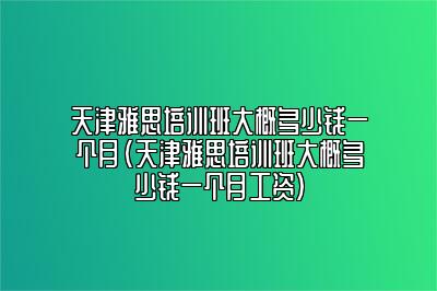 天津雅思培训班大概多少钱一个月(天津雅思培训班大概多少钱一个月工资)