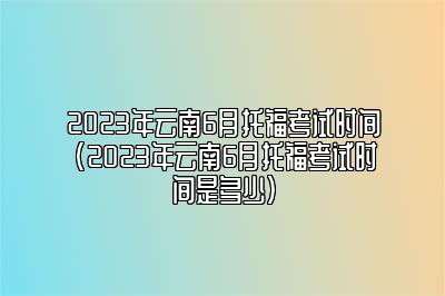 2023年云南6月托福考试时间(2023年云南6月托福考试时间是多少)