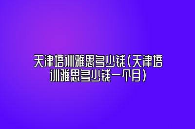 天津培训雅思多少钱(天津培训雅思多少钱一个月)