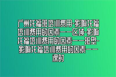 广州托福班培训费用-影响托福培训费用的因素——区域-影响托福培训费用的因素——班型-影响托福培训费用的因素——课时