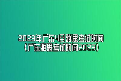 2023年广东4月雅思考试时间(广东雅思考试时间2023)