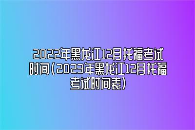 2022年黑龙江12月托福考试时间(2023年黑龙江12月托福考试时间表)