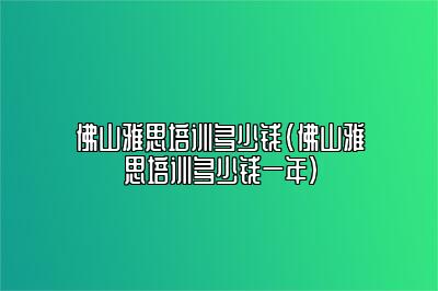 佛山雅思培训多少钱(佛山雅思培训多少钱一年)