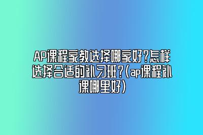 AP课程家教选择哪家好？怎样选择合适的补习班？(ap课程补课哪里好)