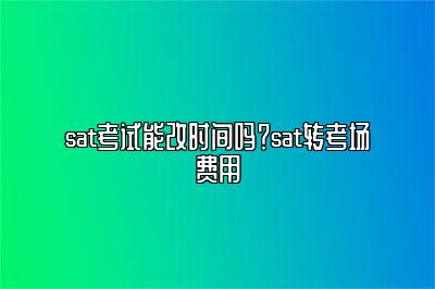 sat考试能改时间吗？sat转考场费用