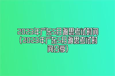 2023年广东5月雅思考试时间(2023年广东5月雅思考试时间分享)