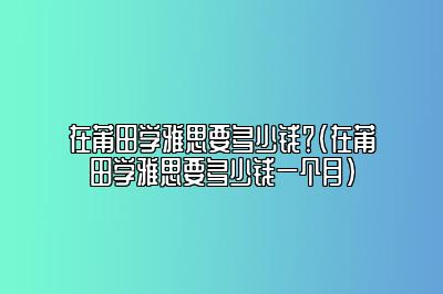 在莆田学雅思要多少钱？(在莆田学雅思要多少钱一个月)