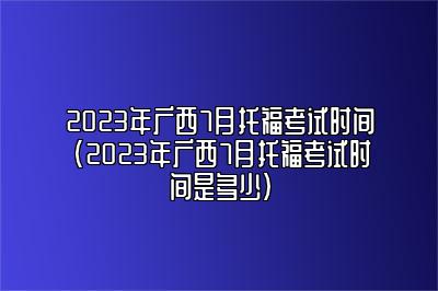 2023年广西7月托福考试时间(2023年广西7月托福考试时间是多少)