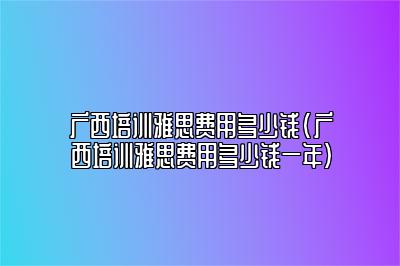 广西培训雅思费用多少钱(广西培训雅思费用多少钱一年)