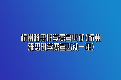 杭州雅思班学费多少钱(杭州雅思班学费多少钱一年)