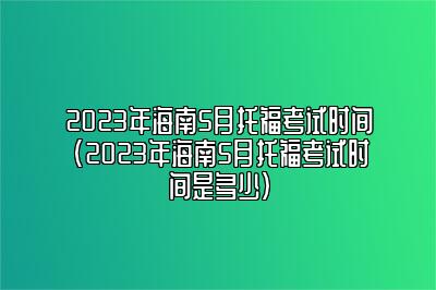 2023年海南5月托福考试时间(2023年海南5月托福考试时间是多少)