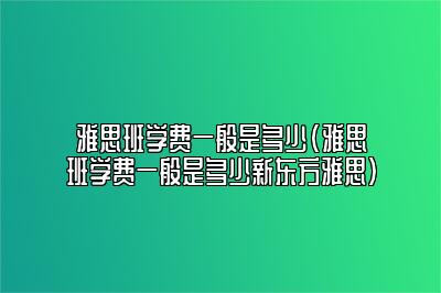 雅思班学费一般是多少(雅思班学费一般是多少新东方雅思)