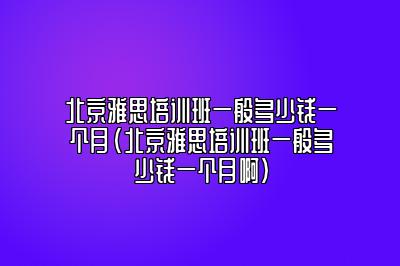 北京雅思培训班一般多少钱一个月(北京雅思培训班一般多少钱一个月啊)