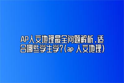 AP人文地理最全问题解析，适合哪些学生学？(ap 人文地理)