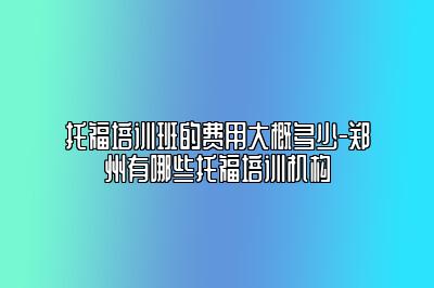 托福培训班的费用大概多少-郑州有哪些托福培训机构