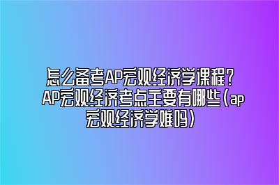 怎么备考AP宏观经济学课程？AP宏观经济考点主要有哪些(ap宏观经济学难吗)