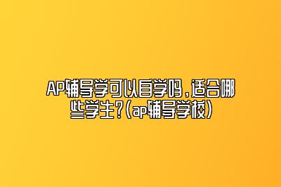 AP辅导学可以自学吗，适合哪些学生？(ap辅导学校)