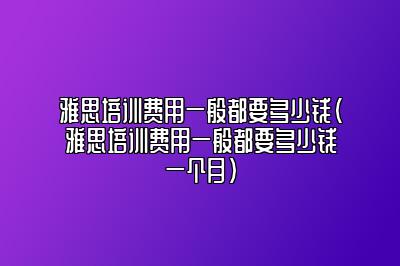 雅思培训费用一般都要多少钱(雅思培训费用一般都要多少钱一个月)