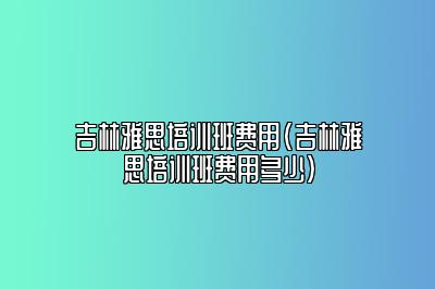 吉林雅思培训班费用(吉林雅思培训班费用多少)