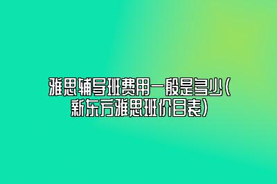 雅思辅导班费用一般是多少(新东方雅思班价目表)