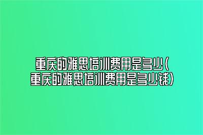 重庆的雅思培训费用是多少(重庆的雅思培训费用是多少钱)