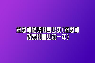 雅思课程费用多少钱(雅思课程费用多少钱一年)