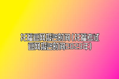 托福官网报名时间(托福考试官网报名时间2023年)