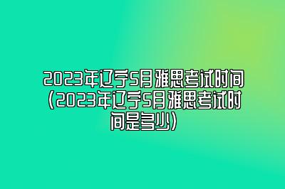 2023年辽宁5月雅思考试时间(2023年辽宁5月雅思考试时间是多少)