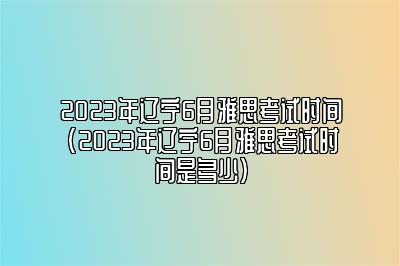 2023年辽宁6月雅思考试时间(2023年辽宁6月雅思考试时间是多少)