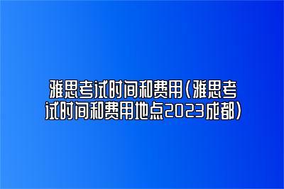 雅思考试时间和费用(雅思考试时间和费用地点2023成都)