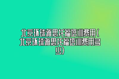 北京环球雅思托福培训费用(北京环球雅思托福培训费用多少)