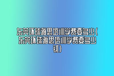 东莞环球雅思培训学费要多少(东莞环球雅思培训学费要多少钱)