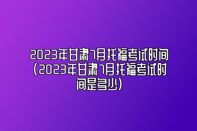 2023年甘肃7月托福考试时间(2023年甘肃7月托福考试时间是多少)